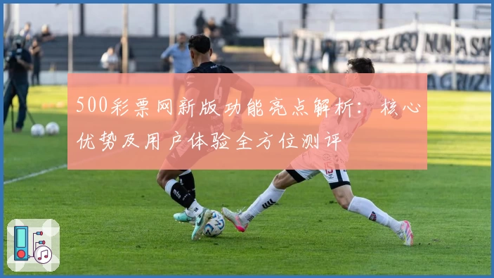 500彩票网新版功能亮点解析：核心优势及用户体验全方位测评