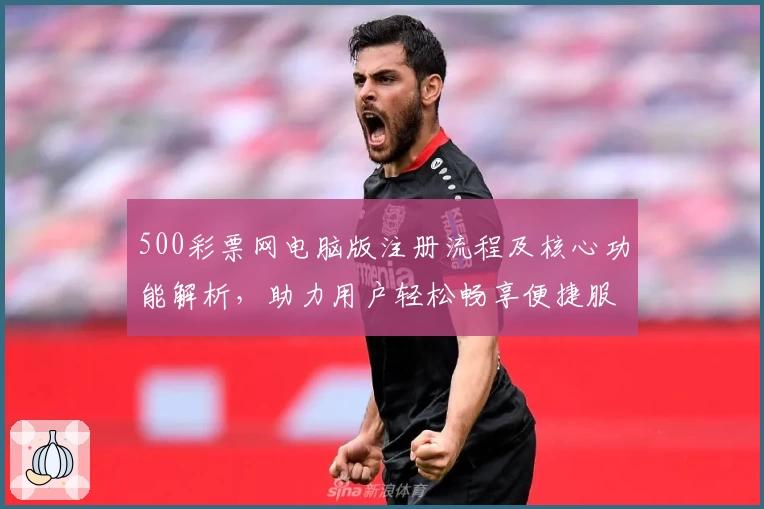 500彩票网电脑版注册流程及核心功能解析，助力用户轻松畅享便捷服务