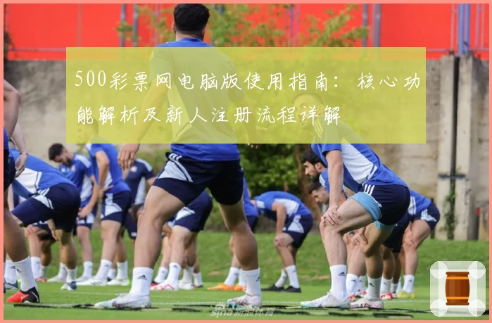 500彩票网电脑版使用指南：核心功能解析及新人注册流程详解