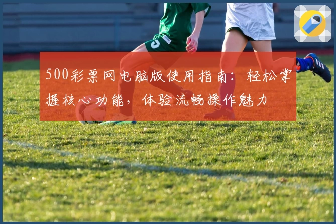 500彩票网电脑版使用指南：轻松掌握核心功能，体验流畅操作魅力
