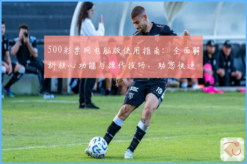 500彩票网电脑版使用指南：全面解析核心功能与操作技巧，助您快速掌握平台服务
