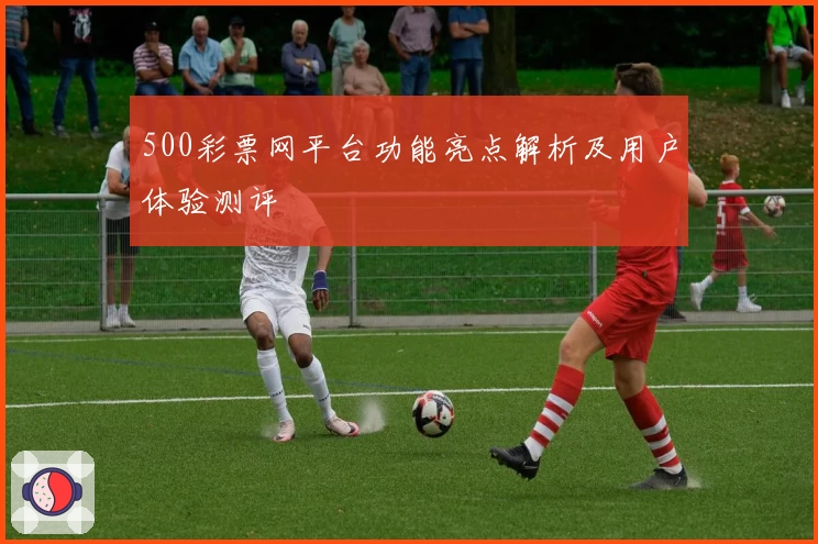 500彩票网平台功能亮点解析及用户体验测评