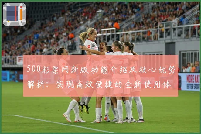500彩票网新版功能介绍及核心优势解析：实现高效便捷的全新使用体验