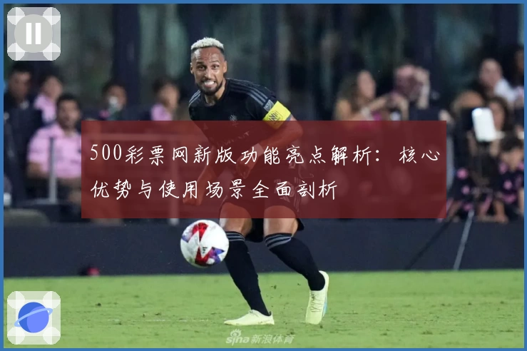 500彩票网新版功能亮点解析：核心优势与使用场景全面剖析