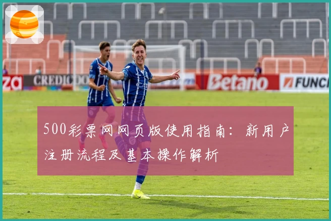 500彩票网网页版使用指南：新用户注册流程及基本操作解析