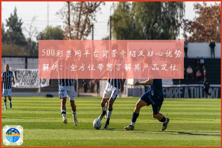 500彩票网平台背景介绍及核心优势解析：全方位带您了解其产品定位与功能亮点