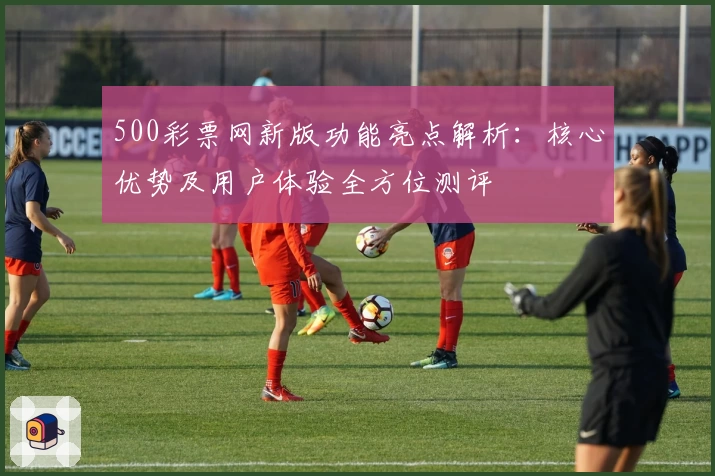 500彩票网新版功能亮点解析：核心优势及用户体验全方位测评