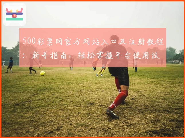 500彩票网官方网站入口及注册教程：新手指南，轻松掌握平台使用技巧